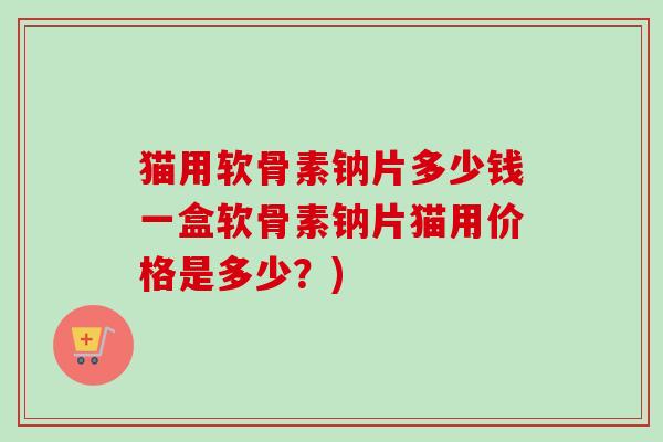 猫用软骨素钠片多少钱一盒软骨素钠片猫用价格是多少？)