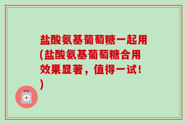 盐酸氨基葡萄糖一起用(盐酸氨基葡萄糖合用效果显著，值得一试！)
