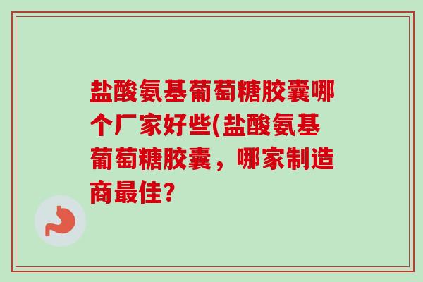 盐酸氨基葡萄糖胶囊哪个厂家好些(盐酸氨基葡萄糖胶囊，哪家制造商最佳？