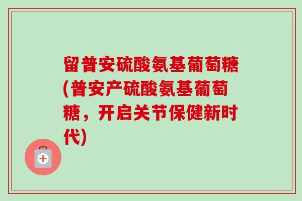 留普安硫酸氨基葡萄糖(普安产硫酸氨基葡萄糖，开启关节保健新时代)