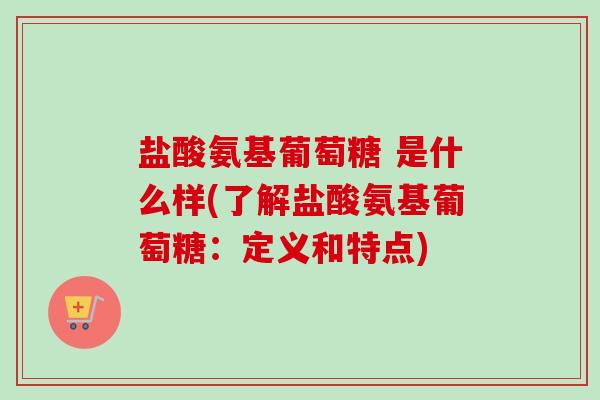 盐酸氨基葡萄糖 是什么样(了解盐酸氨基葡萄糖：定义和特点)