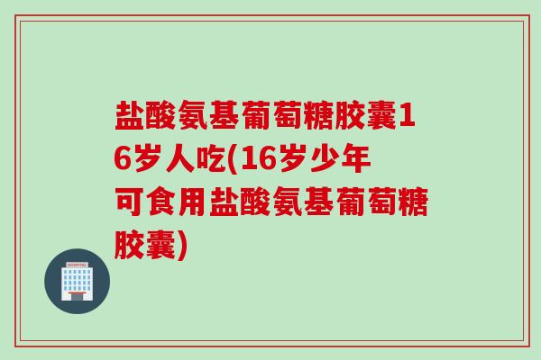 盐酸氨基葡萄糖胶囊16岁人吃(16岁少年可食用盐酸氨基葡萄糖胶囊)