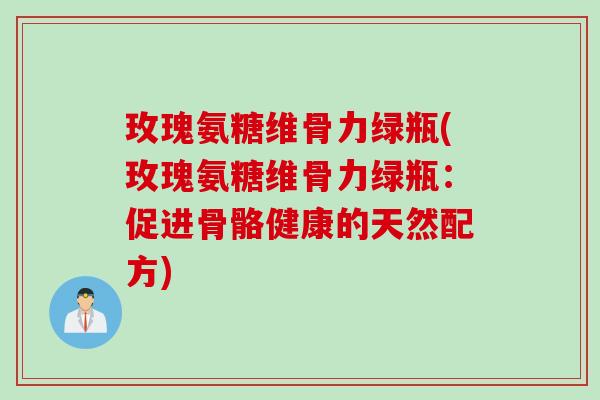 玫瑰氨糖维骨力绿瓶(玫瑰氨糖维骨力绿瓶：促进骨骼健康的天然配方)