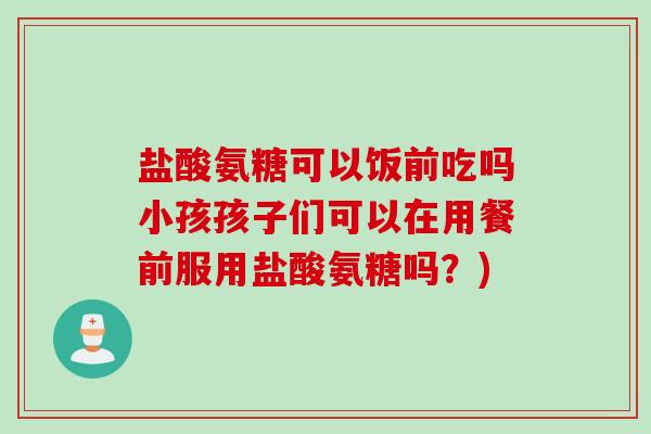 盐酸氨糖可以饭前吃吗小孩孩子们可以在用餐前服用盐酸氨糖吗？)
