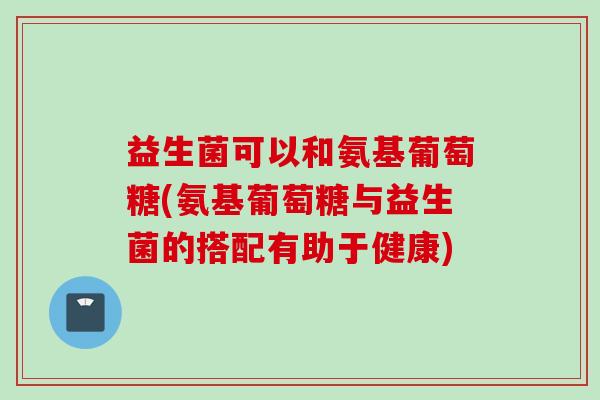 益生菌可以和氨基葡萄糖(氨基葡萄糖与益生菌的搭配有助于健康)