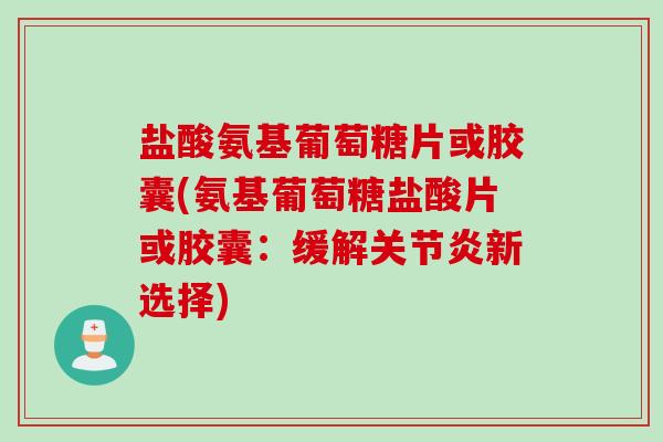 盐酸氨基葡萄糖片或胶囊(氨基葡萄糖盐酸片或胶囊：缓解关节炎新选择)