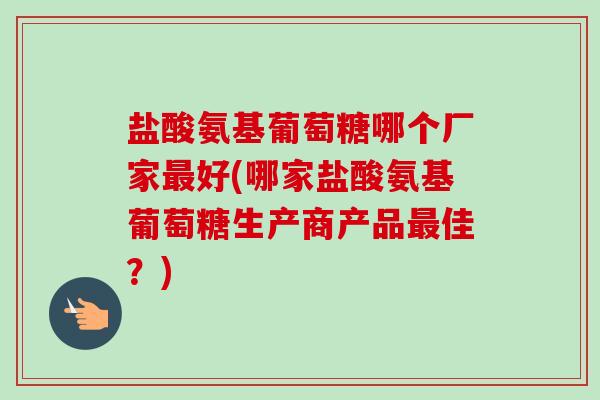 盐酸氨基葡萄糖哪个厂家好(哪家盐酸氨基葡萄糖生产商产品佳?) 盐酸氨基葡萄糖哪个厂家好(哪家盐酸氨基葡萄糖生产商产品佳?)
