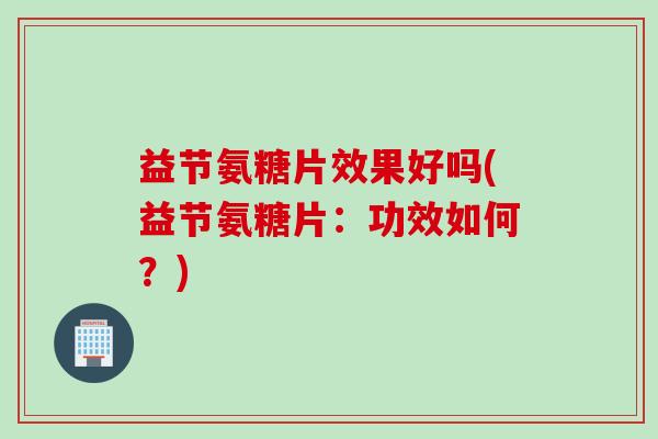 益节氨糖片效果好吗(益节氨糖片：功效如何？)