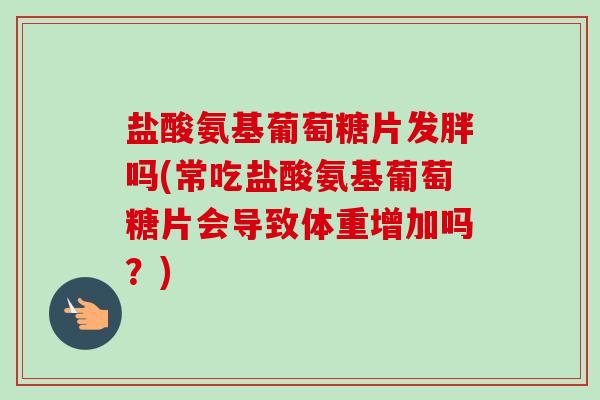 盐酸氨基葡萄糖片发胖吗(常吃盐酸氨基葡萄糖片会导致体重增加吗？)