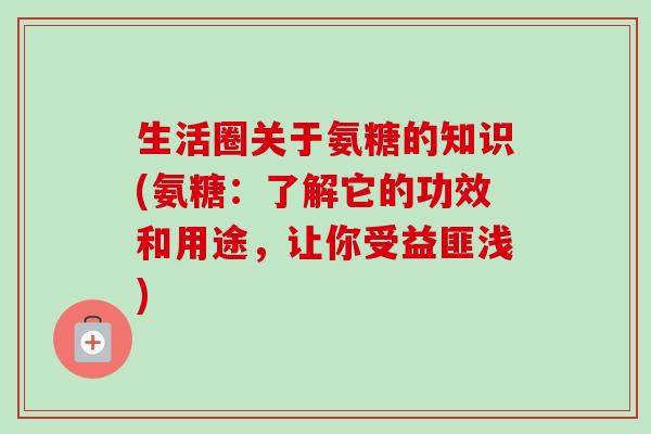 生活圈关于氨糖的知识(氨糖：了解它的功效和用途，让你受益匪浅)