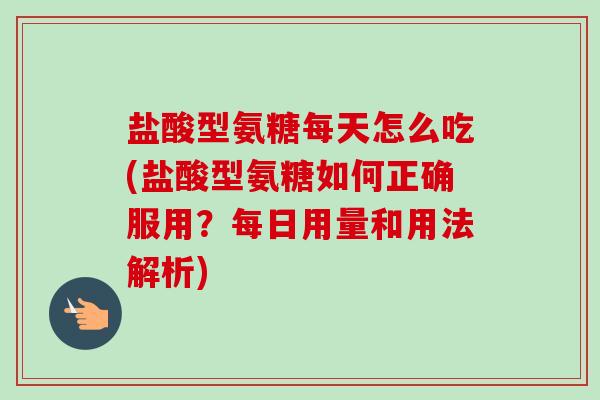 盐酸型氨糖每天怎么吃(盐酸型氨糖如何正确服用？每日用量和用法解析)