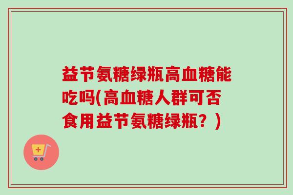 益节氨糖绿瓶高能吃吗(高人群可否食用益节氨糖绿瓶?) 益节氨糖绿瓶高能吃吗(高人群可否食用益节氨糖绿瓶?)