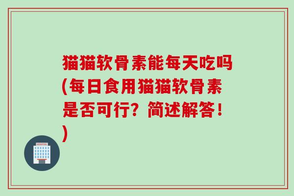 猫猫软骨素能每天吃吗(每日食用猫猫软骨素是否可行？简述解答！)