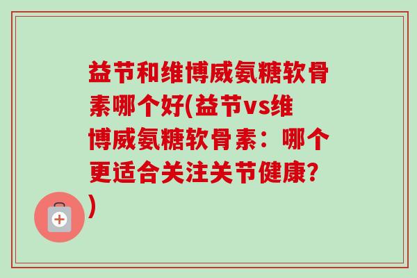 益节和维博威氨糖软骨素哪个好(益节vs维博威氨糖软骨素：哪个更适合关注关节健康？)