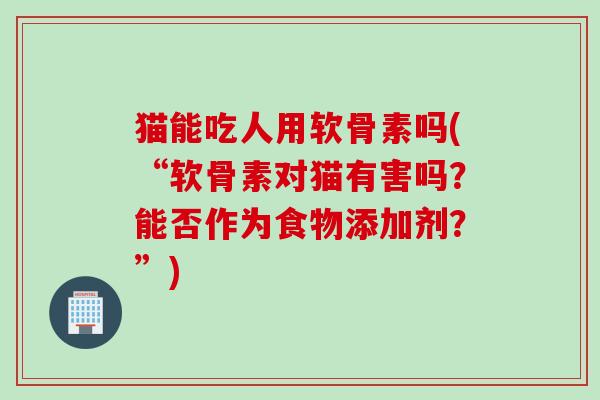 猫能吃人用软骨素吗(“软骨素对猫有害吗？能否作为食物添加剂？”)