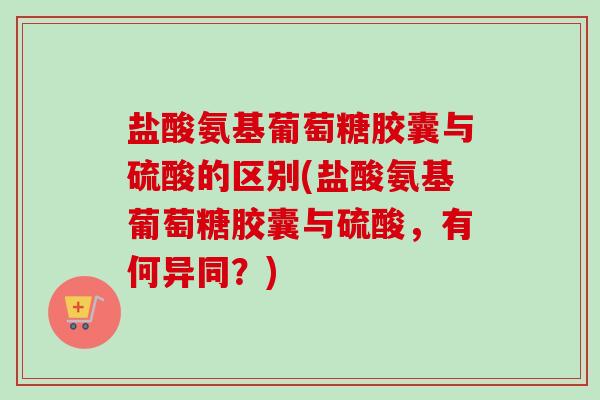 盐酸氨基葡萄糖胶囊与硫酸的区别(盐酸氨基葡萄糖胶囊与硫酸，有何异同？)