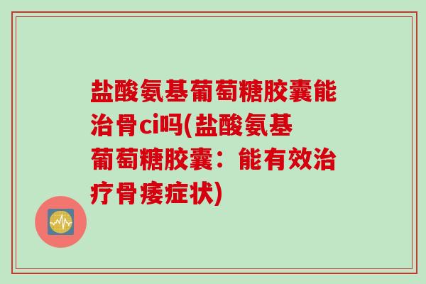 盐酸氨基葡萄糖胶囊能治骨ci吗(盐酸氨基葡萄糖胶囊：能有效治疗骨痿症状)