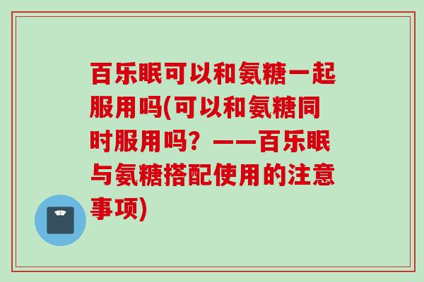 百乐眠可以和氨糖一起服用吗(可以和氨糖同时服用吗？——百乐眠与氨糖搭配使用的注意事项)
