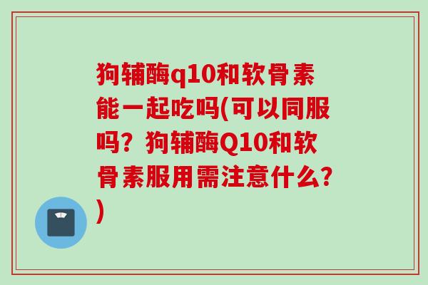 狗辅酶q10和软骨素能一起吃吗(可以同服吗？狗辅酶Q10和软骨素服用需注意什么？)