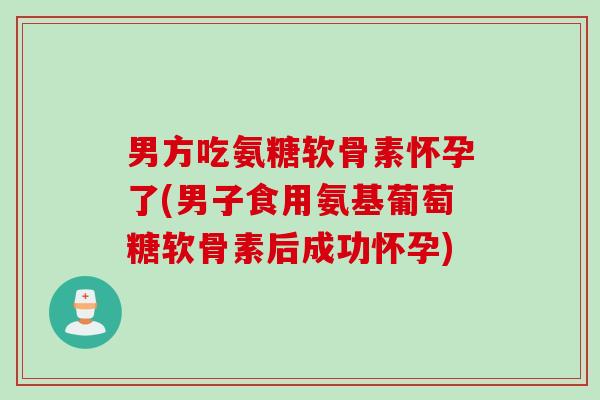 男方吃氨糖软骨素怀孕了(男子食用氨基葡萄糖软骨素后成功怀孕)