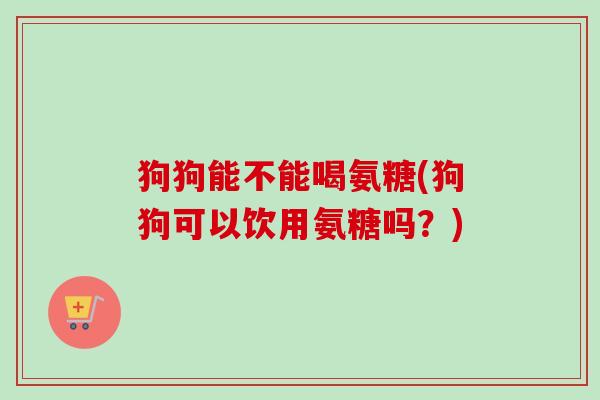 狗狗能不能喝氨糖(狗狗可以饮用氨糖吗？)