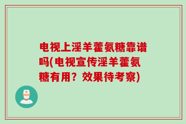 电视上淫羊藿氨糖靠谱吗(电视宣传淫羊藿氨糖有用？效果待考察)