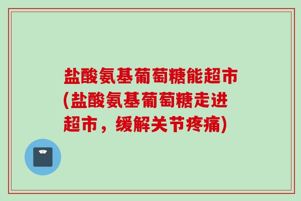 盐酸氨基葡萄糖能超市(盐酸氨基葡萄糖走进超市，缓解关节疼痛)