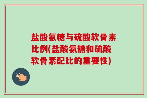 盐酸氨糖与硫酸软骨素比例(盐酸氨糖和硫酸软骨素配比的重要性)