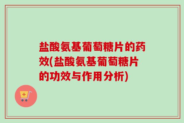 盐酸氨基葡萄糖片的药效(盐酸氨基葡萄糖片的功效与作用分析)