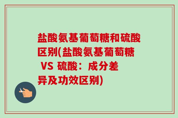 盐酸氨基葡萄糖和硫酸区别(盐酸氨基葡萄糖 VS 硫酸：成分差异及功效区别)