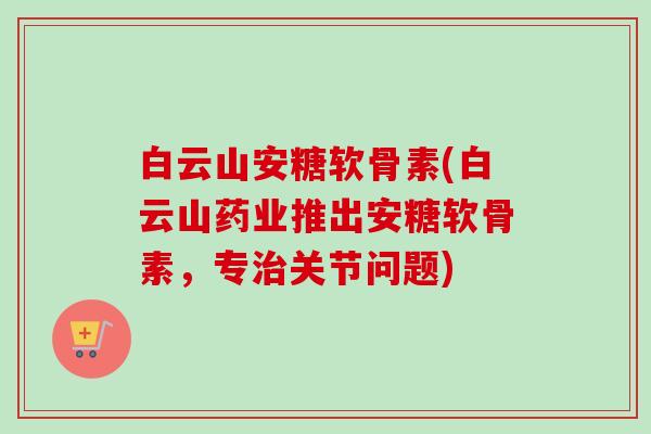 白云山安糖软骨素(白云山药业推出安糖软骨素，专治关节问题)