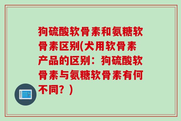 狗硫酸软骨素和氨糖软骨素区别(犬用软骨素产品的区别：狗硫酸软骨素与氨糖软骨素有何不同？)