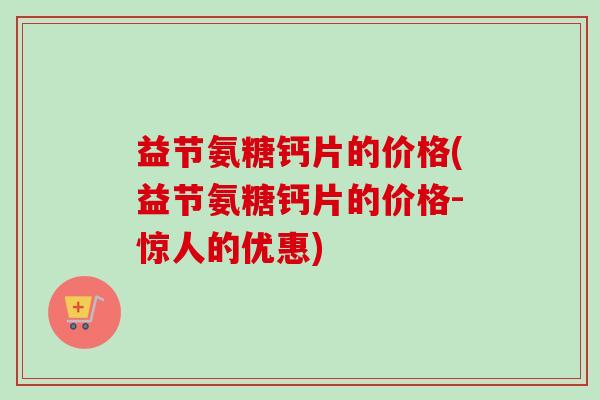 益节氨糖钙片的价格(益节氨糖钙片的价格-惊人的优惠)