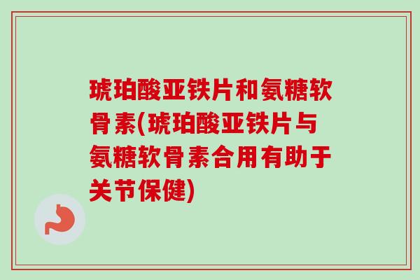 琥珀酸亚铁片和氨糖软骨素(琥珀酸亚铁片与氨糖软骨素合用有助于关节保健)