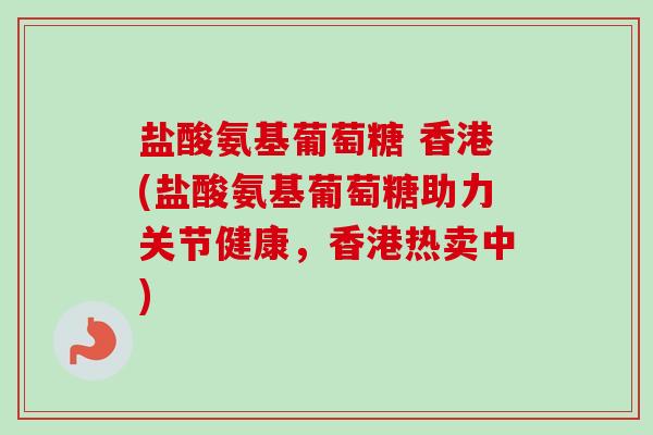 盐酸氨基葡萄糖 香港(盐酸氨基葡萄糖助力关节健康，香港热卖中)