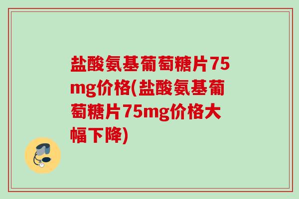 盐酸氨基葡萄糖片75mg价格(盐酸氨基葡萄糖片75mg价格大幅下降)