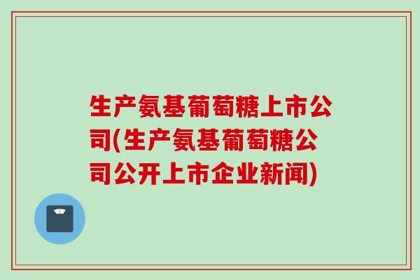 生产氨基葡萄糖上市公司(生产氨基葡萄糖公司公开上市企业新闻)