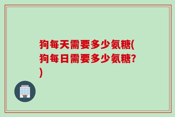 狗每天需要多少氨糖(狗每日需要多少氨糖？)