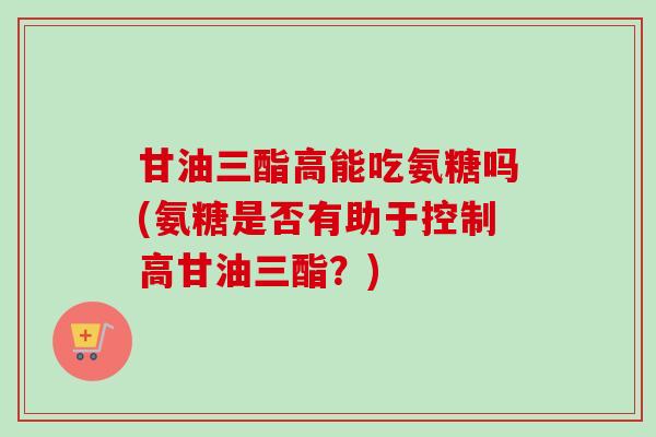 甘油三酯高能吃氨糖吗(氨糖是否有助于控制高甘油三酯？)