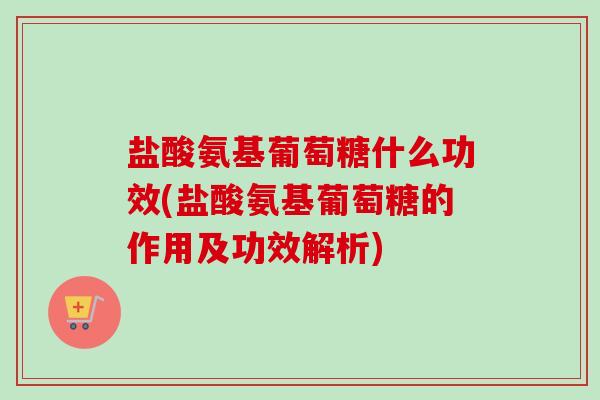 盐酸氨基葡萄糖什么功效(盐酸氨基葡萄糖的作用及功效解析)