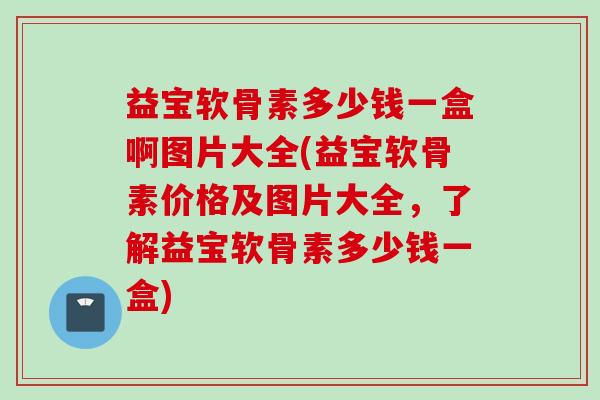益宝软骨素多少钱一盒啊图片大全(益宝软骨素价格及图片大全，了解益宝软骨素多少钱一盒)