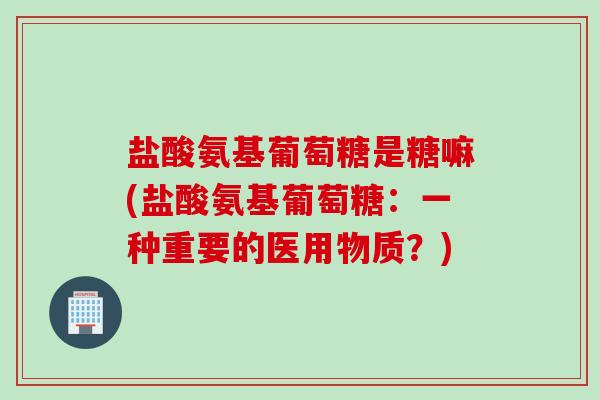 盐酸氨基葡萄糖是糖嘛(盐酸氨基葡萄糖：一种重要的医用物质？)
