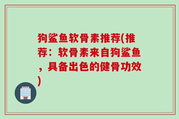 狗鲨鱼软骨素推荐(推荐：软骨素来自狗鲨鱼，具备出色的健骨功效)