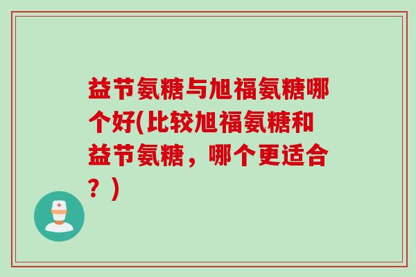 益节氨糖与旭福氨糖哪个好(比较旭福氨糖和益节氨糖，哪个更适合？)