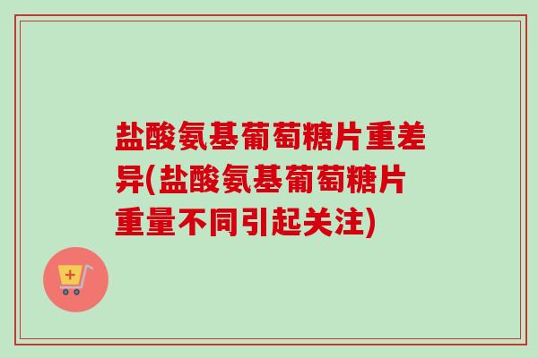 盐酸氨基葡萄糖片重差异(盐酸氨基葡萄糖片重量不同引起关注) 盐酸氨基葡萄糖片重差异(盐酸氨基葡萄糖片重量不同引起关注)