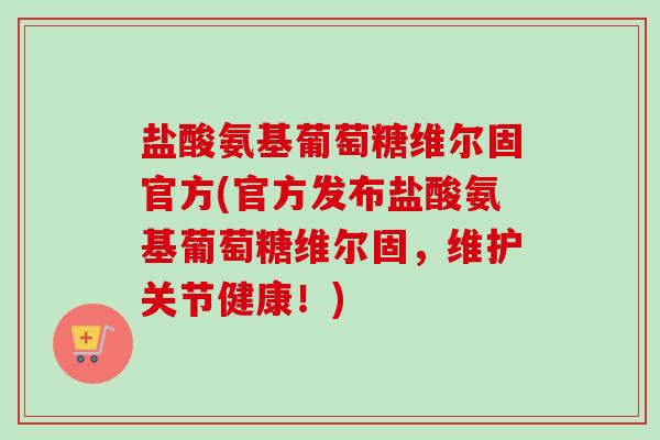 盐酸氨基葡萄糖维尔固官方(官方发布盐酸氨基葡萄糖维尔固，维护关节健康！)