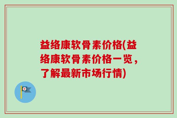 益络康软骨素价格(益络康软骨素价格一览，了解最新市场行情)