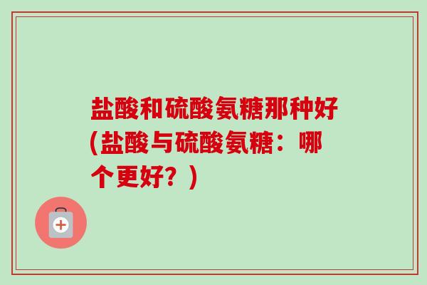 盐酸和硫酸氨糖那种好(盐酸与硫酸氨糖：哪个更好？)
