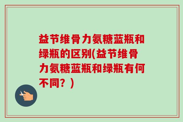 益节维骨力氨糖蓝瓶和绿瓶的区别(益节维骨力氨糖蓝瓶和绿瓶有何不同？)