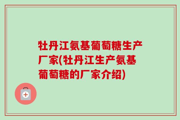 牡丹江氨基葡萄糖生产厂家(牡丹江生产氨基葡萄糖的厂家介绍)